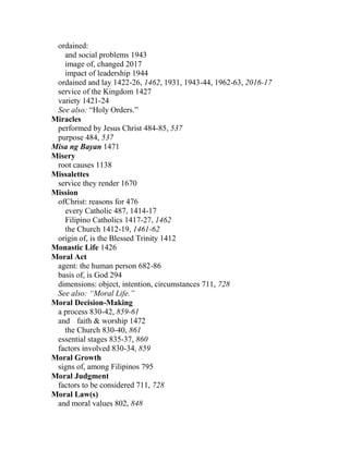 ordained:
and social problems 1943
image of, changed 2017
impact of leadership 1944
ordained and lay 1422-26, 1462, 1931, 1943-44, 1962-63, 2016-17
service of the Kingdom 1427
variety 1421-24
See also: “Holy Orders.”
Miracles
performed by Jesus Christ 484-85, 537
purpose 484, 537
Misa ng Bayan 1471
Misery
root causes 1138
Missalettes
service they render 1670
Mission
ofChrist: reasons for 476
every Catholic 487, 1414-17
Filipino Catholics 1417-27, 1462
the Church 1412-19, 1461-62
origin of, is the Blessed Trinity 1412
Monastic Life 1426
Moral Act
agent: the human person 682-86
basis of, is God 294
dimensions: object, intention, circumstances 711, 728
See also: “Moral Life.”
Moral Decision-Making
a process 830-42, 859-61
and faith & worship 1472
the Church 830-40, 861
essential stages 835-37, 860
factors involved 830-34, 859
Moral Growth
signs of, among Filipinos 795
Moral Judgment
factors to be considered 711, 728
Moral Law(s)
and moral values 802, 848
 
