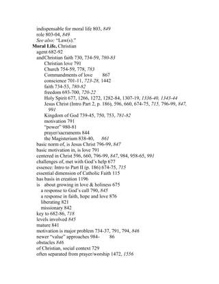indispensable for moral life 803, 849
role 803-04, 849
See also: “Law(s).”
Moral Life, Christian
agent 682-92
andChristian faith 730, 734-59, 780-83
Christian love 791
Church 754-59, 778, 783
Commandments of love 867
conscience 701-11, 723-28, 1442
faith 734-53, 780-82
freedom 693-700, 720-22
Holy Spirit 677, 1266, 1272, 1282-84, 1307-19, 1336-40, 1343-44
Jesus Christ (Intro Part 2, p. 186), 596, 660, 674-75, 715, 796-99, 847,
991
Kingdom of God 739-45, 750, 753, 781-82
motivation 791
“power” 980-81
prayer/sacraments 844
the Magisterium 838-40, 861
basic norm of, is Jesus Christ 796-99, 847
basic motivation in, is love 791
centered in Christ 596, 660, 796-99, 847, 984, 958-65, 991
challenges of, met with God’s help 677
essence: Intro to Part II (p. 186) 674-75, 715
essential dimension of Catholic Faith 115
has basis in creation 1196
is about growing in love & holiness 675
a response to God’s call 790, 845
a response in faith, hope and love 876
liberating 821
missionary 842
key to 682-86, 718
levels involved 845
mature 841
motivation is major problem 734-37, 791, 794, 846
newer “value” approaches 984- 86
obstacles 846
of Christian, social context 729
often separated from prayer/worship 1472, 1556
 