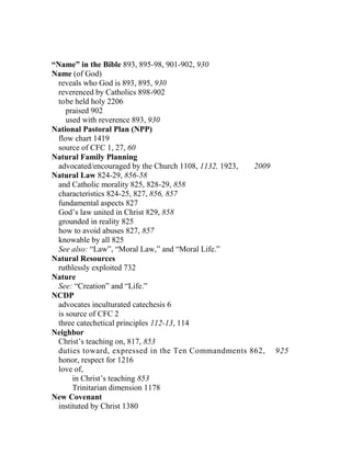 “Name” in the Bible 893, 895-98, 901-902, 930
Name (of God)
reveals who God is 893, 895, 930
reverenced by Catholics 898-902
tobe held holy 2206
praised 902
used with reverence 893, 930
National Pastoral Plan (NPP)
flow chart 1419
source of CFC 1, 27, 60
Natural Family Planning
advocated/encouraged by the Church 1108, 1132, 1923, 2009
Natural Law 824-29, 856-58
and Catholic morality 825, 828-29, 858
characteristics 824-25, 827, 856, 857
fundamental aspects 827
God’s law united in Christ 829, 858
grounded in reality 825
how to avoid abuses 827, 857
knowable by all 825
See also: “Law”, “Moral Law,” and “Moral Life.”
Natural Resources
ruthlessly exploited 732
Nature
See: “Creation” and “Life.”
NCDP
advocates inculturated catechesis 6
is source of CFC 2
three catechetical principles 112-13, 114
Neighbor
Christ’s teaching on, 817, 853
duties toward, expressed in the Ten Commandments 862, 925
honor, respect for 1216
love of,
in Christ’s teaching 853
Trinitarian dimension 1178
New Covenant
instituted by Christ 1380
 