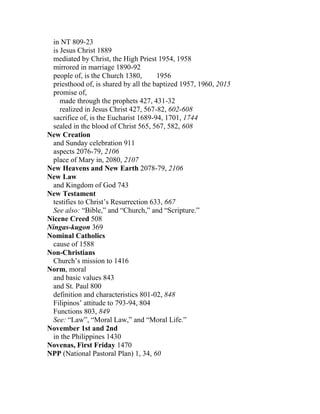 in NT 809-23
is Jesus Christ 1889
mediated by Christ, the High Priest 1954, 1958
mirrored in marriage 1890-92
people of, is the Church 1380, 1956
priesthood of, is shared by all the baptized 1957, 1960, 2015
promise of,
made through the prophets 427, 431-32
realized in Jesus Christ 427, 567-82, 602-608
sacrifice of, is the Eucharist 1689-94, 1701, 1744
sealed in the blood of Christ 565, 567, 582, 608
New Creation
and Sunday celebration 911
aspects 2076-79, 2106
place of Mary in, 2080, 2107
New Heavens and New Earth 2078-79, 2106
New Law
and Kingdom of God 743
New Testament
testifies to Christ’s Resurrection 633, 667
See also: “Bible,” and “Church,” and “Scripture.”
Nicene Creed 508
Ningas-kugon 369
Nominal Catholics
cause of 1588
Non-Christians
Church’s mission to 1416
Norm, moral
and basic values 843
and St. Paul 800
definition and characteristics 801-02, 848
Filipinos’ attitude to 793-94, 804
Functions 803, 849
See: “Law”, “Moral Law,” and “Moral Life.”
November 1st and 2nd
in the Philippines 1430
Novenas, First Friday 1470
NPP (National Pastoral Plan) 1, 34, 60
 