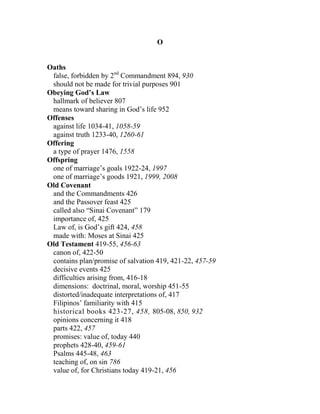 O
Oaths
false, forbidden by 2nd
Commandment 894, 930
should not be made for trivial purposes 901
Obeying God’s Law
hallmark of believer 807
means toward sharing in God’s life 952
Offenses
against life 1034-41, 1058-59
against truth 1233-40, 1260-61
Offering
a type of prayer 1476, 1558
Offspring
one of marriage’s goals 1922-24, 1997
one of marriage’s goods 1921, 1999, 2008
Old Covenant
and the Commandments 426
and the Passover feast 425
called also “Sinai Covenant” 179
importance of, 425
Law of, is God’s gift 424, 458
made with: Moses at Sinai 425
Old Testament 419-55, 456-63
canon of, 422-50
contains plan/promise of salvation 419, 421-22, 457-59
decisive events 425
difficulties arising from, 416-18
dimensions: doctrinal, moral, worship 451-55
distorted/inadequate interpretations of, 417
Filipinos’ familiarity with 415
historical books 423-27, 458, 805-08, 850, 932
opinions concerning it 418
parts 422, 457
promises: value of, today 440
prophets 428-40, 459-61
Psalms 445-48, 463
teaching of, on sin 786
value of, for Christians today 419-21, 456
 