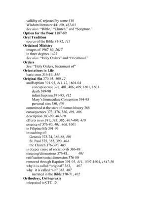 validity of, rejected by some 418
Wisdom literature 441-50, 462-63
See also: “Bible,” “Church,” and “Scripture.”
Option for the Poor 1187-89
Oral Tradition
source of the Bible 81-82, 113
Ordained Ministry
images of 1967-69, 2017
in three degrees 1422
See also: “Holy Orders” and “Priesthood.”
Orders
See: “Holy Orders, Sacrament of”
Orientations in Life
basic ones 316-19, 344
Original Sin 370-95, 400-12
andBaptism 391-93, 411-12, 1601-04
concupiscence 378, 401, 406, 409, 1601, 1603
death 389-90
infant baptism 391-93, 412
Mary’s Immaculate Conception 394-95
personal sins 380, 406
committed at the start of human history 366
consequences 373, 376, 386, 401, 406
description 383-90, 407-10
effects in us 381, 383, 385, 407-408, 410
essence of 376-80, 401, 406, 1601
in Filipino life 391-99
inteaching of:
Genesis 373-74, 386-88, 403
St. Paul 375, 385, 390, 404
the Church 376-390, 405
is deeper cause of social evils 386-88
meaning/dimensions 376-81, 401
ratification/social dimension 376-80
removed through Baptism 391-93, 411, 1597-1604, 1647-50
why it is called “original” 383, 407
why it is called “sin” 383, 407
narrated in the Bible 370-71, 402
Orthodoxy, Orthopraxis
integrated in CFC 15
 