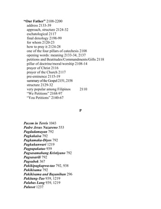 “Our Father” 2108-2200
address 2133-39
approach, structure 2124-32
eschatological 2117
final doxology 2198-99
for whom 2120-23
how to pray it 2124-28
one of the four pillars of catechesis 2108
opening words: meaning 2133-34, 2137
petitions and Beatitudes/Commandments/Gifts 2118
pillar of doctrine/moral/worship 2108-14
prayer of Christ 2116
prayer of the Church 2117
pre-eminence 2115-19
summaryoftheGospel2151,2158
structure 2129-32
very popular among Filipinos 2110
“We Petitions” 2168-97
“You Petitions” 2140-67
P
Pacem in Terris 1043
Padre Jesus Nazareno 553
Pagdadamayan 792
Pagkakaisa 792
Pagkamaka-Diyos 792
Pagkukunwari 1219
Pagpapakatao 939
Pagsasamahang Kristiyano 792
Pagsasarili 792
Pagsubok 367
Pakikipagkapwa-tao 792, 938
Pakikisama 792
Pakikisama and Bayanihan 296
Pakitang-Tao 939, 1219
Palabas Lang 939, 1219
Palusot 1237
 