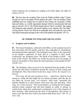 Christ continues his revelation by sending us his Holy Spirit, the Spirit of
truth (cf. DV 4).
80. But how does the revealing Christ touch the Filipino Catholic today? Clearly,
through his Church, the people of God, united in his name. “The one mediator, Christ,
established and ever sustains here on earth his holy Church, the community of faith,
hope and charity, as a visible organization through which he communicates truth and
grace to all men” (LG 8). The Church herself receives Christ’s revelation. She regards
“the Scriptures, taken together with sacred Tradition, as the supreme rule of her faith.”
For they present “God’s own Word in an unalterable form, and make the voice of the
HolySpiritsoundagainandagaininthewordsoftheprophetsandapostles”(DV21).
III. WHERE WE FIND GOD’S REVELATION
A. Scripture and Tradition
81. The Sacred Scriptures, collected in the Bible, are the inspired record of
how God dealt with His people, and how they responded to, remembered,
and interpreted that experience. The Scriptures arose, then, as the expression
of the people’s experience of God, and as a response to their needs.
Collectively, the Scriptures form “The Book of the People of God” __
the
book of the Church. The Bible was written by persons from the people of
God, for the people of God, about the God-experience of the people of God”
(NCDP 131).
82. The Scriptures, then, are never to be separated from the people of God
whose life and history (Tradition) formed the context of their writing and
development. This is best shown in the three stages of how the Gospels were
formed.
First stage, the life and teaching of Jesus — what Jesus, while he lived
among us, really did and taught for our eternal salvation, until the day he
was taken up. Second stage, oral tradition. After Jesus’ Ascension, the
apostles handed on to their hearers what Jesus had said and done. Third
stage, the written Gospels. “The sacred authors, in writing the four Gospels,
selected certain elements that had been handed on orally or already in
written form, others they synthesized or explained in view of the situation of
their churches, while preserving the form of proclamation. But always in
such a way that they have told us the honest truth about Jesus” (DV 19; cf.
CCC 126).
 