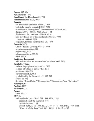 Panata 467, 1765
Panunuluyan 1470
Parables of the Kingdom 482, 753
Parental Respect 1021, 1025
Parents
are procreators of human life 997, 1049
both to be equally respected 1005, 1051
difficulties in keeping the 4th
Commandment 1006-09, 1052
duties of, 997, 1025-26, 1049, 1053, 1104
filial respect for, 1002-09, 1021-24, 1050
how they foster life within the family 1025-26, 1053
reasons 1004-05, 1051
respect of, for their children 1025-26, 1053
Parousia 2073
Christ’s Second Coming 2073-75, 2105
negative connotations 618
purpose 653, 672
relevance of, to us 655-58
when 657, 673
Particular Judgement
will indicate what we have made of ourselves 2067, 2101
Paschal Mystery
and marriage spirituality 1934-35, 2010
climax of Christ’s earthly life 551
perfect sacrifice 566
our share in it 575, 962
symbolized by the Cross 551-52, 557, 597
source of, 552
See also: “Jesus Christ,” “Resurrection,” “Sacraments,” and “Salvation.”
Pasensiya 368
Pasiklab 1237
Pa-simple 1238
Pasyon
chant of 553
PCP II,
andcatechesis 5, 6, 179-82, 209, 969, 1354, 1588
appreciation of the Eucharist 1675
care of the earth 1199
Church 1281, 1372, 1375, 1377, 1388, 1414, 1418, 1451, 1462, 1711
“Church of the Poor” 60, 469, 1418-19, 1427, 1462
 