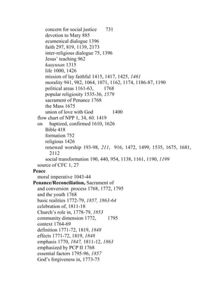concern for social justice 731
devotion to Mary 885
ecumenical dialogue 1396
faith 297, 819, 1139, 2173
inter-religious dialogue 75, 1396
Jesus’ teaching 962
kaayusan 1315
life 1000, 1426
mission of lay faithful 1415, 1417, 1425, 1461
morality 941, 982, 1064, 1071, 1162, 1174, 1186-87, 1190
political areas 1161-63, 1768
popular religiosity 1535-36, 1579
sacrament of Penance 1768
the Mass 1675
union of love with God 1400
flow chart of NPP 1, 34, 60, 1419
on baptized, confirmed 1610, 1626
Bible 418
formation 752
religious 1426
renewed worship 193-98, 211, 916, 1472, 1499, 1535, 1675, 1681,
2112
social transformation 190, 440, 954, 1138, 1161, 1190, 1199
source of CFC 1, 27
Peace
moral imperative 1043-44
Penance/Reconciliation, Sacrament of
and conversion process 1768, 1772, 1795
and the youth 1768
basic realities 1772-79, 1857, 1863-64
celebration of, 1811-18
Church’s role in, 1778-79, 1853
community dimension 1772, 1795
context 1764-69
definition 1771-72, 1819, 1848
effects 1771-72, 1819, 1848
emphasis 1770, 1847, 1811-12, 1863
emphasized by PCP II 1768
essential factors 1795-96, 1857
God’s forgiveness in, 1773-75
 
