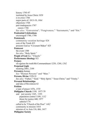 history 1795-97
instituted by Jesus Christ 1850
is in crisis 1766
major parts of, 1813-19, 1864
objections 1768
past inadequacies 1767
causes 1766
See also: “Conversion”, “Forgiveness,” “Sacraments,” and “Sin.”
Penitential Celebrations
encouraged 1780, 1788
Pentateuch
community vocation heritage 424
core of the Torah 423
presents God as “Covenant Maker” 425
Pentecost
the event 1300
See also: “Holy Spirit.”
People of God See: “Church.”
Performance Ideology 921
Perjury
sin against the truth/8th Commandment 1239, 1260, 1262
Perpetual Light
meaning 2065, 2100
Person(s), human
See “Human Persons” and “Man.”
Persons, Divine 1328-31
See also: “Father,” “God,” “Holy Spirit,” “Jesus Christ,” and “Trinity.”
Personal Relationships
and idea of Revelation 62
Petition
a type of prayer 1476, 1558
Philippine Church 1199, 1977-79
and just society 1165, 1193
population control 1109, 1132
thrust for justice 440, 1977
unbelief 174
called to be “Church of the Poor” 1462
community in mission 1414
mission of, to Asia 116, 466, 1417
Philippine Society
 
