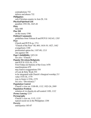 contradictions 732
defects and abuses 732
Philippines
only Christian country in Asia 28, 116
Physical/Spiritual Life
parallels 1591-94, 1645-46
Piety
false 680
Pius XII
on the rosary 1546
Political Community
guidelines from Vatican II and PCP II 1162-63, 1205
Poor
Church and PCP II on, 1711
“Church of the Poor” 60, 469, 1418-19, 1427, 1462
evangelizers 1188
preferential option for, 1187-89, 1213
sins against 186
Pope’s Infallibility 1423-24
See also: “Church.”
Popular Devotions/Religiosity
and PCP II 1535-36, 1579
First Fridays & Stations of the Cross 1470
manifestations 679
may lead to exaggerations 554
of Lent & Holy Week 553
to be integrated with Church’s liturgical worship 211
value 1535-36, 1579
way to foster it 1536, 1579
See also: “Devotion(s).”
Population Control
Church’s view on, 1108-09, 1132, 1923-24, 2009
Population Problem
solution of, in chastity & self-control 1109, 1132
Porma Lamang 1219
Pornography
Church’s view on, 1115, 1133
typical social sin in the Philippines 1206
Poverty
andinjustice 185-87
 