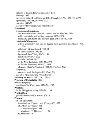relation to bishop, fellow priests, laity 1975
shortage 1942
specially related to Christ and the Church 73-76, 1970-72, 2018
spirituality 1957-58, 1989-92, 2021
vocation 1946-53
See also: “Holy orders” and “Priesthood.”
Priesthood
Common and Ordained:
are inter-related and ordered one to another 1964-66, 2016
differ essentially and not just in degree 1965, 2016
mutually call forth and sustain each other 1965, 2016
Ministerial Priesthood:
differs essentially, not just in degree from common priesthood 1965,
2016
effectivity of, questioned 1943-44
in a state of crisis 1942-44
is grounded on Trinity 1947- 48
functions 1962-63, 2015
models 1967-69, 2017
of the New Testament 1954-56, 2014
of the Old Testament 1950-53, 2013
shares in Christ’s Priesthood 1957-58, 1962-63, 2015
Universal:
common to all the baptized 1957-61, 2015
See also: “Baptism” and “Jesus Christ.”
Primacy of Work 1182-83, 1210-11
Principle of Collegiality 1409
Private Property
teaching of the Church on, 1174-76, 1207
Problems
in the Philippines, today 1136-39, 1199
Prodigal Son
parable on conversion process 1792-93
Promise
in Old Testament:
found in Law, Prophets and Writings 422, 457
of a “New Covenant.” 431
a “new heart/spirit” 431
salvation 419, 449, 456- 62
to Abraham 414
 
