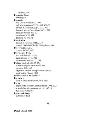 value of, 440
Prophetic Hope
meaning 461
Prophets
and God’s promise 428, 459
call to conversion 429-32, 435, 459-60
foretell a Messiah King 432-34, 460
fostered hope of salvation 436-39, 461
Jesus as prophet 479-90
mission of, 428, 459
promise of, 431-32
Prostitution
Church’s view on, 1115, 1133
typical “social sin” in the Philippines 1206
Proverbs (Book of,)
content 442-43, 462
Providence, divine
and bahala na 1158-59
description 343-46, 364
response of trust 1157, 1159
Psalms, Book of 445-49, 463
cover all aspects of daily life 445
message 448, 463
of praise, lament, utang na loob 446-47
used by the Church 1481
Pueblo Amante de Maria 45
Purgatory
state of final purification 2072, 2104
Purity
enjoined by the 9th Commandment 1093, 1128
sexual aberrations contrary to it 1107-15
See also: “Chastity.”
Pushers of Drugs
culpability 1036
Q
Qahal, Church 1355
 