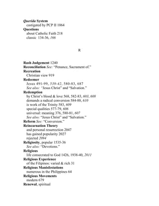 Querida System
castigated by PCP II 1064
Questions
about Catholic Faith 218
classic 134-36, 166
R
Rash Judgement 1240
Reconciliation See: “Penance, Sacrament of.”
Recreation
Christian view 919
Redeemer
Jesus 491-99, 539-42, 580-83, 687
See also: “Jesus Christ” and “Salvation.”
Redemption
by Christ’s blood & love 568, 582-83, 603, 608
demands a radical conversion 584-88, 610
is work of the Trinity 583, 609
special qualities 577-79, 606
universal: meaning 376, 580-81, 607
See also: “Jesus Christ” and “Salvation.”
Reform See: “Conversion.”
Reincarnation Theory
and personal resurrection 2047
has gained popularity 2027
rejected 2094
Religiosity, popular 1535-36
See also: “Devotions.”
Religious
life consecrated to God 1426, 1938-40, 2011
Religious Experience
of the Filipinos: varied & rich 31
Religious Manisfestations
numerous in the Philippines 64
Religious Movements
modern 679
Renewal, spiritual
 