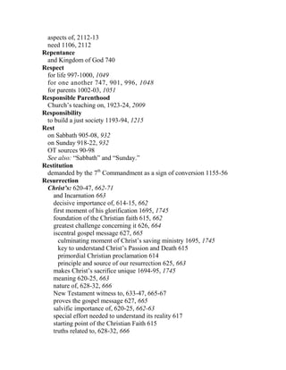 aspects of, 2112-13
need 1106, 2112
Repentance
and Kingdom of God 740
Respect
for life 997-1000, 1049
for one another 747, 901, 996, 1048
for parents 1002-03, 1051
Responsible Parenthood
Church’s teaching on, 1923-24, 2009
Responsibility
to build a just society 1193-94, 1215
Rest
on Sabbath 905-08, 932
on Sunday 918-22, 932
OT sources 90-98
See also: “Sabbath” and “Sunday.”
Restitution
demanded by the 7th
Commandment as a sign of conversion 1155-56
Resurrection
Christ’s: 620-47, 662-71
and Incarnation 663
decisive importance of, 614-15, 662
first moment of his glorification 1695, 1745
foundation of the Christian faith 615, 662
greatest challenge concerning it 626, 664
iscentral gospel message 627, 665
culminating moment of Christ’s saving ministry 1695, 1745
key to understand Christ’s Passion and Death 615
primordial Christian proclamation 614
principle and source of our resurrection 625, 663
makes Christ’s sacrifice unique 1694-95, 1745
meaning 620-25, 663
nature of, 628-32, 666
New Testament witness to, 633-47, 665-67
proves the gospel message 627, 665
salvific importance of, 620-25, 662-63
special effort needed to understand its reality 617
starting point of the Christian Faith 615
truths related to, 628-32, 666
 