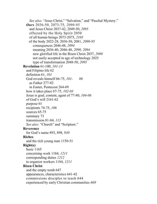 See also: “Jesus Christ,” “Salvation,” and “Paschal Mystery.”
Ours 2036-50, 2073-75, 2090-95
and Jesus Christ 2037-42, 2049-50, 2095
effected by the Holy Spirit 2050
of all human beings 2073-2075, 2105
of the body 2022-28, 2036-50, 2081, 2090-95
consequences 2046-48, 2094
meaning 2036-40, 2046-48, 2090, 2094
new glorified life in the Risen Christ 2037, 2090
not easily accepted in age of technology 2025
type of transformation 2048-50, 2095
Revelation 61-100, 101-13
and Filipino life 62
definition 61, 101
God reveals himself 66-75, 101- 06
as Father 277-82
in Easter, Pentecost 264-69
how it takes place 67-75, 102-03
Jesus is goal, content, agent of 77-80, 104-06
of God’s will 2161-62
purpose 61
recipients 74-75, 106
sources 65-75
summary 73
transmission 81-84, 113
See also: “Church” and “Scripture.”
Reverence
for God’s name 893, 898, 930
Riches
and the rich young man 1150-51
Right(s)
basic 1165
concerning work 1184, 1211
corresponding duties 1212
to organize workers 1184, 1211
Risen Christ
and the empty tomb 647
appearances, characteristics 641-42
commissions disciples to teach 644
experienced by early Christian communities 669
 