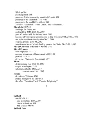 lifted up 504
paschal pattern 645
presence, felt in community worship 643, 646, 669
presence in the Eucharist 1716, 1750
presence in the world 633, 640-46, 669
See also: “Eucharist,” “Jesus Christ,” and “Sacraments.”
Risen Life 2037-50
and hope for future 2081
and next life 2025, 2038-40, 2090
goal of: union with the Trinity 2040, 2090
has social/ecological dimensions in the present 2044, 2046, 2093
not re-incarnation/transmigration 2047, 2094
ongoing process 2043-45, 2093
transformation of whole bodily person in Christ 2047-50, 2095
Rite of Christian Initiation of Adults 1586
Rite of Penance
new emphases 1811-12
ongoing conversion of heart, required 1811-12
parts of 1813-14
See also: “Penance, Sacrament of.”
Ritual
definition and role 1500-01, 1567
empty, warning on, 2111
religious,authentic 1500, 1567
constant traits 1501, 1567
Rosary
devotion of Filipinos 1546
prayed throughout the year 1470
See also: “Devotions” and “Popular Religiosity.”
S
Sabbath
rest 905-08, 932
and eternal rest 2064, 2100
Jesus’ attitude to, 909
OT sources 903-08
Sabbath Law
 