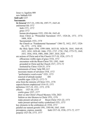 Jesus vs. legalists 909
new Sabbath 910
Sabi-sabi 1237
Sacraments
In General 1517-31, 1591-94, 1597-77, 1645-46
andeternal life 1572
faith 1571, 1572
grace 1572
human development 1522, 1591-94, 1645-46
Jesus Christ as “Primordial Sacrament 1517, 1524-26, 1571, 1574,
1604, 1834
Sacramentals 1533, 1578
the Church as “Fundamental Sacrament” 1366-72, 1412, 1517, 1524-
26, 1571, 1574, 1834
the Holy Spirit 1594, 1599-1604, 1615-18, 1626-30, 1644, 1648-49,
1651, 1654, 1658-60, 1666, 1723, 1737, 1758, 1762, 1773-75, 1849,
1851, 1916, 1918, 1989, 2000, 2007, 2010, 2020
are:actions of Christ and of the Church 1517-18, 1526, 1571-72
efficacious visible signs of grace 1518, 1572
encounters with the Risen Christ 755, 1592, 1646
grounded in Christ and the Church 1517, 1571-72
instituted by Christ 1524-25, 1574
instruments of Jesus’ help 589, 612
necessary means of salvation 1518, 1572
“performative word events” 1521, 1573
renewal of attitude needed 681
sensible signs 1520-23, 1572-73
arise from the ministry of Christ 1531, 1576
aspects/factors emphasized 1514-15, 1571
definition 1517-19, 1531, 1573, 1576
effects: 1527-30, 1575
confer grace 1527, 1577
draw us into Christ’s Pascal Mystery 1526, 2023
fashion us into likeness to Christ 1531, 1576
make present salvation of Risen Christ 1521-22, 1573
make present spiritual reality symbolized 1521, 1573
key elements in the celebration of, 1518, 1572
parallel our natural growth 1591, 1593-94, 1645, 1646
presuppose, express, nourish faith 1517-18, 1530, 1571-72, 1577
purpose 1527-30, 1575, 1577
 