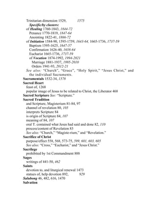 Trinitarian dimension 1529, 1575
Specific/by clusters:
of Healing 1760-1843, 1844-72
Penance 1770-1819, 1847-64
Anointing 1822-41, 1866-72
of Initiation 1584-90, 1595-1759, 1643-64, 1665-1736, 1737-59
Baptism 1595-1625, 1647-57
Confirmation 1626-40, 1658-64
Eucharist 1665-1736, 1737-59
of Vocation 1874-1992, 1994-2021
Marriage 1881-1937, 1995-2010
Orders 1941-93, 2012-21
See also: “Church”, “Grace”, “Holy Spirit,” “Jesus Christ,” and
the individual Sacraments.
Sacramentals 1532-34, 1578
Sacred Heart
feast of, 1268
popular image of Jesus to be related to Christ, the Liberator 468
Sacred Scripture See: “Scripture.”
Sacred Tradition
and Scripture, Magisterium 81-84, 97
channel of revelation 80, 105
interprets Scripture 84
is origin of Scripture 84, 107
meaning of 84, 107
oral T. contained what Jesus had said and done 82, 110
process/content of Revelation 83
See also: “Church,” “Magiste-rium,” and “Revelation.”
Sacrifice of Christ
purpose/effect 558, 568, 573-75, 599, 601, 603, 605
See also: “Cross,” “Eucharist,” and “Jesus Christ.”
Sacrilege
prohibited by 1st Commandment 888
Sages
writings of 441-50, 462
Saints
devotion to, and liturgical renewal 1473
statues of, help devotion 892, 929
Salubong 46, 482, 616, 1470
Salvation
 