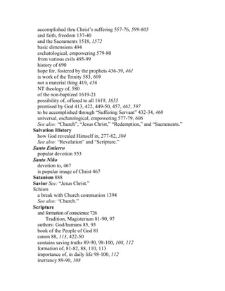 accomplished thru Christ’s suffering 557-76, 599-605
and faith, freedom 137-40
and the Sacraments 1518, 1572
basic dimensions 494
eschatological, empowering 579-80
from various evils 495-99
history of 690
hope for, fostered by the prophets 436-39, 461
is work of the Trinity 583, 609
not a material thing 419, 456
NT theology of, 580
of the non-baptized 1619-21
possibility of, offered to all 1619, 1655
promised by God 413, 422, 449-50, 457, 462, 597
to be accomplished through “Suffering Servant” 432-34, 460
universal, eschatological, empowering 577-79, 606
See also: “Church”, “Jesus Christ,” “Redemption,” and “Sacraments.”
Salvation History
how God revealed Himself in, 277-82, 304
See also: “Revelation” and “Scripture.”
Santo Entierro
popular devotion 553
Santo Niño
devotion to, 467
is popular image of Christ 467
Satanism 888
Savior See: “Jesus Christ.”
Schism
a break with Church communion 1394
See also: “Church.”
Scripture
and formationofconscience726
Tradition, Magisterium 81-90, 97
authors: God/humans 85, 93
book of the People of God 81
canon 88, 113, 422-50
contains saving truths 89-90, 98-100, 108, 112
formation of, 81-82, 88, 110, 113
importance of, in daily life 98-100, 112
inerrancy 89-90, 108
 