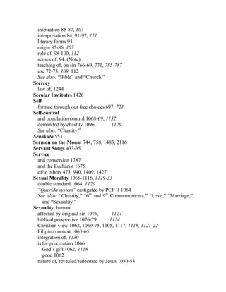 inspiration 85-87, 107
interpretation 84, 91-97, 111
literary forms 94
origin 85-86, 107
role of, 98-100, 112
senses of, 94, (Note)
teaching of, on sin 766-69, 771, 785-787
use 72-73, 109, 112
See also: “Bible” and “Church.”
Secrecy
law of, 1244
Secular Institutes 1426
Self
formed through our free choices 697, 721
Self-control
and population control 1068-69, 1132
demanded by chastity 1096, 1129
See also: “Chastity.”
Senakulo 553
Sermon on the Mount 744, 758, 1483, 2116
Servant Songs 433-35
Service
and conversion 1787
and the Eucharist 1675
of/to others 473, 940, 1409, 1427
Sexual Morality 1066-1116, 1119-33
double standard 1064, 1120
“Querida system” castigated by PCP II 1064
See also: “Chastity,” “6th
and 9th
Commandments,” “Love,” “Marriage,”
and “Sexuality.”
Sexuality, human
affected by original sin 1076, 1124
biblical perspective 1076-79, 1124
Christian view 1062, 1069-75, 1105, 1117, 1118, 1121-22
Filipino context 1063-65
integration of, 1130
is for procreation 1066
God’s gift 1062, 1118
good 1062
nature of, revealed/redeemed by Jesus 1080-88
 