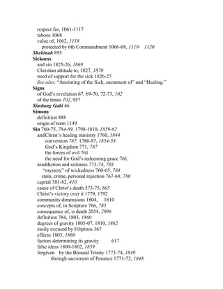 respect for, 1061-1117
taboos 1068
value of, 1062, 1118
protected by 6th Commandment 1066-68, 1119- 1120
Shekinah 895
Sickness
and sin 1825-26, 1869
Christian attitude to, 1827, 1870
need of support for the sick 1826-27
See also: “Anointing of the Sick, sacrament of” and “Healing.”
Signs
of God’s revelation 67, 69-70, 72-73, 102
of the times 102, 957
Simbang Gabi 46
Simony
definition 888
origin of term 1149
Sin 760-75, 784-89, 1798-1810, 1859-62
andChrist’s healing ministry 1760, 1844
conversion 787, 1780-97, 1854-58
God’s Kingdom 771, 787
the forces of evil 761
the need for God’s redeeming grace 761,
asaddiction and sickness 773-74, 788
“mystery” of wickedness 760-65, 784
stain, crime, personal rejection 767-69, 786
capital 381-82, 410
cause of Christ’s death 573-75, 605
Christ’s victory over it 1779, 1792
community dimensions 1804, 1810
concepts of, in Scripture 766, 785
consequence of, is death 2054, 2096
definition 784, 1803, 1860
degrees of gravity 1805-07, 1810, 1862
easily excused by Filipinos 367
effects 1803, 1860
factors determining its gravity 617
false ideas 1800-1802, 1859
forgiven by the Blessed Trinity 1773-74, 1849
through sacrament of Penance 1771-72, 1848
 