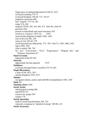 forgiveness of, petitioned/promised 2186-87, 2213
in Church teaching 772-75
in Sacred Scripture 766-69, 771, 785-87
judged by moral law 804
new “models” 773-74, 788
origin 374, 400
original 370-90, 392, 401-408, 411, 1601-04, 1649-50
personal 1861
present in individuals and social structures 365
related to sickness 1825-26, 1869
removed thru Baptism in adults 1602, 1649
root of all evils 492, 540
sense of, lost 763-65, 770
social/structural are affected by, 775, 789, 1166-73, 1206, 1804, 1861
types 1804, 1861
what it entails 760, 784
See also: “Conversion,” “Evil,” “Forgiveness,” “Original Sin,” and
“Penance, Sacrament of.”
Sinai Covenant
high point of the OT 425
Sincerity
appreciated, but also ignored 1219
Sinfulness
overcome through Christ’s sacrifice 573-75, 605
Single Blessedness
a state of life 1075, 2011
and the Kingdom 1939, 2011
Slander
sin against charity, justice and truth/8th Commandment 1240, 1260
Sloth 381
Smoking Abuse 1036
Social Action
and liturgical worship 886
and PCP II 731
concern for, proper 954
context 779
Social Apostolate
leads to social transformation 189, 210
renewed: a response to “unbelief in doing” 189-90, 210
Social Awareness
 