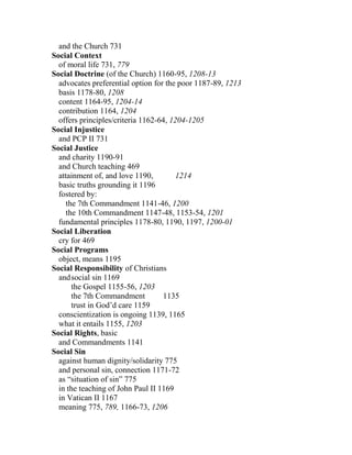 and the Church 731
Social Context
of moral life 731, 779
Social Doctrine (of the Church) 1160-95, 1208-13
advocates preferential option for the poor 1187-89, 1213
basis 1178-80, 1208
content 1164-95, 1204-14
contribution 1164, 1204
offers principles/criteria 1162-64, 1204-1205
Social Injustice
and PCP II 731
Social Justice
and charity 1190-91
and Church teaching 469
attainment of, and love 1190, 1214
basic truths grounding it 1196
fostered by:
the 7th Commandment 1141-46, 1200
the 10th Commandment 1147-48, 1153-54, 1201
fundamental principles 1178-80, 1190, 1197, 1200-01
Social Liberation
cry for 469
Social Programs
object, means 1195
Social Responsibility of Christians
andsocial sin 1169
the Gospel 1155-56, 1203
the 7th Commandment 1135
trust in God’d care 1159
conscientization is ongoing 1139, 1165
what it entails 1155, 1203
Social Rights, basic
and Commandments 1141
Social Sin
against human dignity/solidarity 775
and personal sin, connection 1171-72
as “situation of sin” 775
in the teaching of John Paul II 1169
in Vatican II 1167
meaning 775, 789, 1166-73, 1206
 