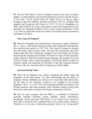 87. But the Holy Spirit’s work in Scripture touches more than its human
authors: in some fashion it also touches both the proclaimers and the hearers
of the word. “In the sacred books the Father who is in heaven comes
lovingly to meet His children, and talks with them” (DV 21). Scripture thus
supports and invigorates the Church (cf. CCC 131-33). It strengthens our
faith, offers food for our souls, and remains a pure and lasting fount for our
spiritual lives. Through the Spirit “God’s word is living and effective” (Heb
4:12). But we realize that what was written in the Spirit must be proclaimed
and heard in the Spirit.
The Canon of Scripture
88. Because of disputes, the Church found it necessary to make a definitive
list, a “canon” of the books which have been truly inspired by God and thus
have God for their author (cf. CCC 120). The Canon of Scripture is divided
into the books written before Jesus’ life (the Old Testament) and those
written after (the New Testament). Guided by the Holy Spirit, the Church
determined the inspired and normative NT books in terms of their apostolic
origin, coherence with the essential Gospel message, and constant use in the
Church’s liturgy. After a long development, the Church finally accepted as
inspired, sacred, and canonical, the 46 books of the Old Testament and the
27 books of the New Testament that we find in our Catholic Bible.
Inerrant Saving Truth
89. Since all of Scripture was written, compiled and edited under the
inspiration of the Holy Spirit, “we must acknowledge that the books of
Scripture, firmly, faithfully and without error, teach that truth which God,
for the sake of our salvation, wished to see confided to the Sacred
Scriptures” (DV 11; cf. CCC 107). In recognizing the Bible as normative, the
Church confesses that when properly used, Scripture imparts saving truth
that can be relied upon to bring us into deeper communion with God.
90. But we must recognize that the Bible is a collection of historical
accounts, doctrinal teachings, poems, parables, ethical exhortations,
apocalyptic visions and many other forms. It was written over a period of
more than a thousand years, separated from us by almost twenty centuries.
Therefore, it is not easy to determine precisely what is the “saving truth”
 
