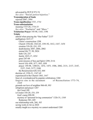 advocated by PCP II 973-74
See also: “Social justice/injustice.”
Transmigration of Souls
rejected 2047, 2094
Trans-signification 1727, 1754
Trans-substantiation
meaning 1727-28, 1754-55
See also: “Eucharist” and “Mass.”
Trinitarian Prayer 195-98, 1165, 1196
Trinity
adored when praying the “Our Father” 2137
andbaptism 1615-17
Christ’s resurrection 1298
Church 1356-60, 1363-65, 1391-92, 1412, 1447, 1456
creation 318-20, 354, 359
death/destiny 2047, 2066, 2082
eternal life 77, 99, 2024
faith 124, 235
family 1015-17, 1054
grace 267-68
joint mission of Son and Spirit 1299, 2116
moral life 698, 877, 883, 898
prayer 195-98, 1280-81, 1472, 1475, 1506, 2082, 2131, 2137, 2147,
2157, 2165, 2177, 2188
the Resurrection 628, 632, 666
doctrine of, 1326-31, 1347-48
experienced in the Church 1365, 1447
feast of, overshadowed by popular celebrations 1268
forgives sins in the sacrament of Reconciliation 1773-74,
1849
grounds our love of neighbor 966-69, 993
inbaptism and prayer 1267
the Creed 300
is Creator 318-20, 354, 359
God’s name 898-90
mystery of “personal loving communion” 1326-31, 1348
Redeemer 583, 609
our relationship with, 268, 305
saving work of, for us 2024
usually taught as a mystery we cannot understand 1268
 
