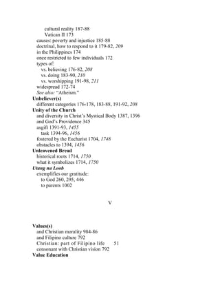 cultural reality 187-88
Vatican II 173
causes: poverty and injustice 185-88
doctrinal, how to respond to it 179-82, 209
in the Philippines 174
once restricted to few individuals 172
types of:
vs. believing 176-82, 208
vs. doing 183-90, 210
vs. worshipping 191-98, 211
widespread 172-74
See also: “Atheism.”
Unbeliever(s)
different categories 176-178, 183-88, 191-92, 208
Unity of the Church
and diversity in Christ’s Mystical Body 1387, 1396
and God’s Providence 345
asgift 1391-93, 1455
task 1394-96, 1456
fostered by the Eucharist 1704, 1748
obstacles to 1394, 1456
Unleavened Bread
historical roots 1714, 1750
what it symbolizes 1714, 1750
Utang na Loob
exemplifies our gratitude:
to God 260, 295, 446
to parents 1002
V
Values(s)
and Christian morality 984-86
and Filipino culture 792
Christian: part of Filipino life 51
consonant with Christian vision 792
Value Education
 