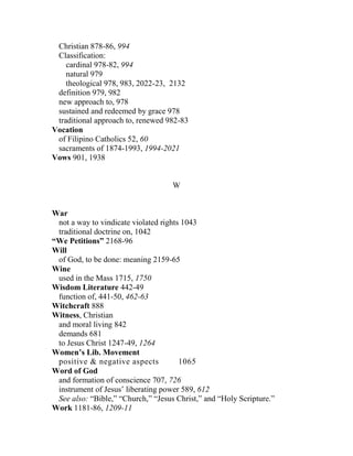 Christian 878-86, 994
Classification:
cardinal 978-82, 994
natural 979
theological 978, 983, 2022-23, 2132
definition 979, 982
new approach to, 978
sustained and redeemed by grace 978
traditional approach to, renewed 982-83
Vocation
of Filipino Catholics 52, 60
sacraments of 1874-1993, 1994-2021
Vows 901, 1938
W
War
not a way to vindicate violated rights 1043
traditional doctrine on, 1042
“We Petitions” 2168-96
Will
of God, to be done: meaning 2159-65
Wine
used in the Mass 1715, 1750
Wisdom Literature 442-49
function of, 441-50, 462-63
Witchcraft 888
Witness, Christian
and moral living 842
demands 681
to Jesus Christ 1247-49, 1264
Women’s Lib. Movement
positive & negative aspects 1065
Word of God
and formation of conscience 707, 726
instrument of Jesus’ liberating power 589, 612
See also: “Bible,” “Church,” “Jesus Christ,” and “Holy Scripture.”
Work 1181-86, 1209-11
 