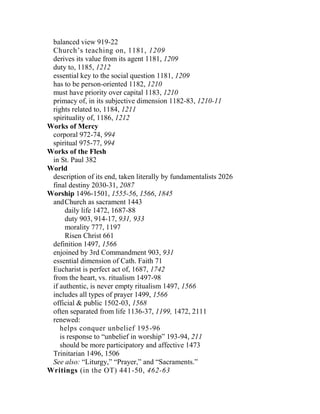 balanced view 919-22
Church’s teaching on, 1181, 1209
derives its value from its agent 1181, 1209
duty to, 1185, 1212
essential key to the social question 1181, 1209
has to be person-oriented 1182, 1210
must have priority over capital 1183, 1210
primacy of, in its subjective dimension 1182-83, 1210-11
rights related to, 1184, 1211
spirituality of, 1186, 1212
Works of Mercy
corporal 972-74, 994
spiritual 975-77, 994
Works of the Flesh
in St. Paul 382
World
description of its end, taken literally by fundamentalists 2026
final destiny 2030-31, 2087
Worship 1496-1501, 1555-56, 1566, 1845
andChurch as sacrament 1443
daily life 1472, 1687-88
duty 903, 914-17, 931, 933
morality 777, 1197
Risen Christ 661
definition 1497, 1566
enjoined by 3rd Commandment 903, 931
essential dimension of Cath. Faith 71
Eucharist is perfect act of, 1687, 1742
from the heart, vs. ritualism 1497-98
if authentic, is never empty ritualism 1497, 1566
includes all types of prayer 1499, 1566
official & public 1502-03, 1568
often separated from life 1136-37, 1199, 1472, 2111
renewed:
helps conquer unbelief 195-96
is response to “unbelief in worship” 193-94, 211
should be more participatory and affective 1473
Trinitarian 1496, 1506
See also: “Liturgy,” “Prayer,” and “Sacraments.”
Writings (in the OT) 441-50, 462-63
 