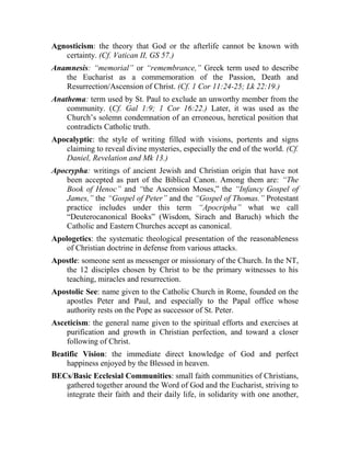 Agnosticism: the theory that God or the afterlife cannot be known with
certainty. (Cf. Vatican II, GS 57.)
Anamnesis: “memorial” or “remembrance,” Greek term used to describe
the Eucharist as a commemoration of the Passion, Death and
Resurrection/Ascension of Christ. (Cf. 1 Cor 11:24-25; Lk 22:19.)
Anathema: term used by St. Paul to exclude an unworthy member from the
community. (Cf. Gal 1:9; 1 Cor 16:22.) Later, it was used as the
Church’s solemn condemnation of an erroneous, heretical position that
contradicts Catholic truth.
Apocalyptic: the style of writing filled with visions, portents and signs
claiming to reveal divine mysteries, especially the end of the world. (Cf.
Daniel, Revelation and Mk 13.)
Apocrypha: writings of ancient Jewish and Christian origin that have not
been accepted as part of the Biblical Canon. Among them are: “The
Book of Henoc” and “the Ascension Moses,” the “Infancy Gospel of
James,” the “Gospel of Peter” and the “Gospel of Thomas.” Protestant
practice includes under this term “Apocripha” what we call
“Deuterocanonical Books” (Wisdom, Sirach and Baruch) which the
Catholic and Eastern Churches accept as canonical.
Apologetics: the systematic theological presentation of the reasonableness
of Christian doctrine in defense from various attacks.
Apostle: someone sent as messenger or missionary of the Church. In the NT,
the 12 disciples chosen by Christ to be the primary witnesses to his
teaching, miracles and resurrection.
Apostolic See: name given to the Catholic Church in Rome, founded on the
apostles Peter and Paul, and especially to the Papal office whose
authority rests on the Pope as successor of St. Peter.
Asceticism: the general name given to the spiritual efforts and exercises at
purification and growth in Christian perfection, and toward a closer
following of Christ.
Beatific Vision: the immediate direct knowledge of God and perfect
happiness enjoyed by the Blessed in heaven.
BECs/Basic Ecclesial Communities: small faith communities of Christians,
gathered together around the Word of God and the Eucharist, striving to
integrate their faith and their daily life, in solidarity with one another,
 