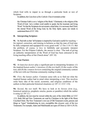 which God wills to impart to us through a particular book or text of
Scripture.
Inaddition,theCatechismoftheCatholicChurch remindsusthat
the Christian Faith is not a ‘religion of the Book.’ Christianity is the religion of the
Word of God, ‘not a written word unable to speak, but the incarnate and living
Word.’Sothatthe Scriptures donot remaina deadletter, itisnecessarythatChrist,
the eternal Word of the living God, by the Holy Spirit, opens our minds to
understandthem(CCC108).
B. Interpreting Scripture
91. St. Paul tells us that “all Scripture is inspired by God and is useful for teaching __
for reproof, correction, and training in holiness so that the man of God may
be fully competent and equipped for every good work” (2 Tim 3:16-17). But
the problem, of course, is how to faithfully and accurately interpret
Scripture. For the Filipino Catholic, the answer is clear. “The task of giving
an authentic interpretation of the Word of God has been entrusted to the
living teaching office of the Church alone” (DV 10).
Four Factors
92. At least four factors play a significant part in interpreting Scripture: (1)
the inspired human author’s intention; (2) the text itself; (3) the reader of the
text; and (4) the common horizon connecting the original community context
of the text with our Christian community reading it today.
93. First, the human author. Common sense tells us to find out what the
inspired human author had in mind when interpreting a text. This involves
some basic idea of the social, economic, and religious conditions of the
authors in their particular historical situations (cf. DV 12; CCC 110).
94. Second, the text itself. We have to look at its literary form (e.g.,
historical narratives, prophetic oracles, poems or parables) which the author
is using (cf. DV 12.)
In addition, the text must be viewed within the unity of the whole Bible (cf. CCC
112). Both Old and New Testaments are read by Christians in the light of the Risen
Crucified Christ. The New Testament’s own use of Old Testament events, persons and
things as “types” foreshadowing its own, exemplifies this dynamic unity of the two
Testaments.For example, Adamand Melchisedekare types of Christ (cf.Heb6:20-28);
 