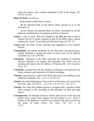 action for justice, and a vibrant celebration of life in the liturgy. (Cf.
PCP II 138-39.)
Body of Christ: can refer to:
a) the human earthly body of Jesus;
b) the glorified body of the Risen Christ, present to us in the
Eucharist; or
c) the Church, the mystical Body of Christ, constituted by all the
baptized, including those in purgatory and those in heaven.
Canon: a rule or norm. With the reference to the Bible, this term is used to
indicate the list of books accepted as part of the Bible whose content
contains the “norm” of our faith and Christian living. (Cf. DV 11.)
Canon Law: the body of laws, precepts and regulations of the Catholic
Church.
Canonization: the solemn declaration by the Pope that a deceased person,
already beatified, is among the saints in heaven and can be publicly
venerated. (Cf. CJC 1186-90.)
Catechesis: “education in the faith, especially the teaching of Christian
doctrine imparted in an organic and systematic way, with a view to
initiating the hearers into the fullness of Christian life.” (Cf. Catechesi
Trad., 18.)
Catechism: a general term for the contents of catechesis, used primarily for
books, manuals, and summaries of Catholic teachings.
Charism: special grace or gift of the Holy Spirit given for building up the
Christian community. (Cf. 1 Cor 12; LG 10-12.)
Charity: the infused theological virtue of love of God above all, and all else
for God’s sake. (Cf. Dt 6:5; Jn 13:34; 1 Jn 4:7-5:4; 1 Cor 13:1.)
Chastity: the virtue that enables persons to integrate their sexuality within
their vocation in life, according to the principles of faith and right
reason.
Concupiscence: the disorder of desires which, while not sin in the true and
proper sense, comes from original sin and inclines to sin. Since it
remains in the baptized, it is left to us to wrestle with, and to resist it by
the grace of Jesus Christ. (Cf. Trent, ND 512; 1 Jn
2:16.)
 