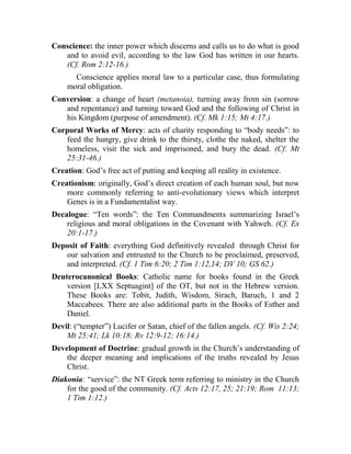 Conscience: the inner power which discerns and calls us to do what is good
and to avoid evil, according to the law God has written in our hearts.
(Cf. Rom 2:12-16.)
Conscience applies moral law to a particular case, thus formulating
moral obligation.
Conversion: a change of heart (metanoia), turning away from sin (sorrow
and repentance) and turning toward God and the following of Christ in
his Kingdom (purpose of amendment). (Cf. Mk 1:15; Mt 4:17.)
Corporal Works of Mercy: acts of charity responding to “body needs”: to
feed the hungry, give drink to the thirsty, clothe the naked, shelter the
homeless, visit the sick and imprisoned, and bury the dead. (Cf. Mt
25:31-46.)
Creation: God’s free act of putting and keeping all reality in existence.
Creationism: originally, God’s direct creation of each human soul, but now
more commonly referring to anti-evolutionary views which interpret
Genes is in a Fundamentalist way.
Decalogue: “Ten words”: the Ten Commandments summarizing Israel’s
religious and moral obligations in the Covenant with Yahweh. (Cf. Ex
20:1-17.)
Deposit of Faith: everything God definitively revealed through Christ for
our salvation and entrusted to the Church to be proclaimed, preserved,
and interpreted. (Cf. 1 Tim 6:20; 2 Tim 1:12,14; DV 10; GS 62.)
Deuterocanonical Books: Catholic name for books found in the Greek
version [LXX Septuagint] of the OT, but not in the Hebrew version.
These Books are: Tobit, Judith, Wisdom, Sirach, Baruch, 1 and 2
Maccabees. There are also additional parts in the Books of Esther and
Daniel.
Devil: (“tempter”) Lucifer or Satan, chief of the fallen angels. (Cf. Wis 2:24;
Mt 25:41; Lk 10:18; Rv 12:9-12; 16:14.)
Development of Doctrine: gradual growth in the Church’s understanding of
the deeper meaning and implications of the truths revealed by Jesus
Christ.
Diakonia: “service”: the NT Greek term referring to ministry in the Church
for the good of the community. (Cf. Acts 12:17, 25; 21:19; Rom 11:13;
1 Tim 1:12.)
 