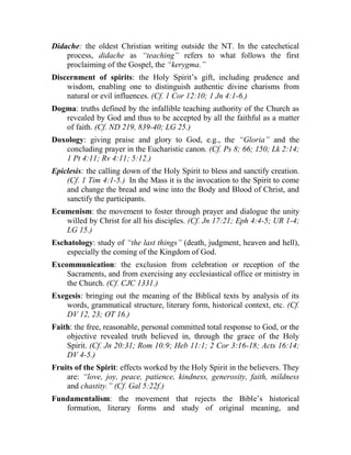 Didache: the oldest Christian writing outside the NT. In the catechetical
process, didache as “teaching” refers to what follows the first
proclaiming of the Gospel, the “kerygma.”
Discernment of spirits: the Holy Spirit’s gift, including prudence and
wisdom, enabling one to distinguish authentic divine charisms from
natural or evil influences. (Cf. 1 Cor 12:10; 1 Jn 4:1-6.)
Dogma: truths defined by the infallible teaching authority of the Church as
revealed by God and thus to be accepted by all the faithful as a matter
of faith. (Cf. ND 219, 839-40; LG 25.)
Doxology: giving praise and glory to God, e.g., the “Gloria” and the
concluding prayer in the Eucharistic canon. (Cf. Ps 8; 66; 150; Lk 2:14;
1 Pt 4:11; Rv 4:11; 5:12.)
Epiclesis: the calling down of the Holy Spirit to bless and sanctify creation.
(Cf. 1 Tim 4:1-5.) In the Mass it is the invocation to the Spirit to come
and change the bread and wine into the Body and Blood of Christ, and
sanctify the participants.
Ecumenism: the movement to foster through prayer and dialogue the unity
willed by Christ for all his disciples. (Cf. Jn 17:21; Eph 4:4-5; UR 1-4;
LG 15.)
Eschatology: study of “the last things” (death, judgment, heaven and hell),
especially the coming of the Kingdom of God.
Excommunication: the exclusion from celebration or reception of the
Sacraments, and from exercising any ecclesiastical office or ministry in
the Church. (Cf. CJC 1331.)
Exegesis: bringing out the meaning of the Biblical texts by analysis of its
words, grammatical structure, literary form, historical context, etc. (Cf.
DV 12, 23; OT 16.)
Faith: the free, reasonable, personal committed total response to God, or the
objective revealed truth believed in, through the grace of the Holy
Spirit. (Cf. Jn 20:31; Rom 10:9; Heb 11:1; 2 Cor 3:16-18; Acts 16:14;
DV 4-5.)
Fruits of the Spirit: effects worked by the Holy Spirit in the believers. They
are: “love, joy, peace, patience, kindness, generosity, faith, mildness
and chastity.” (Cf. Gal 5:22f.)
Fundamentalism: the movement that rejects the Bible’s historical
formation, literary forms and study of original meaning, and
 