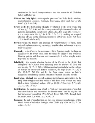 emphasizes its literal interpretation as the sole norm for all Christian
belief and behavior.
Gifts of the Holy Spirit: seven special graces of the Holy Spirit: wisdom,
understanding, counsel, fortitude, knowledge, piety and fear of the
Lord. (Cf. Is 11:2-3.)
Grace: God’s free Self-giving whereby we share in God’s own Triune life
of love (cf. 2 Pt 1:4), and the consequent multiple favors offered to all
persons, particularly salvation in Christ. (Cf. Rom 3:21-26; 1 Tim 2:4-
6.) It brings new life (cf. Jn 1:13; 1 Pt 1:3-5), making us adopted
children of God in the Spirit and members of Christ’s Body. (Cf. Rom
5:5, 8:14-17; Gal 4:4-7.)
Hermeneutics: the theory and practice of “interpretation” of texts, their
original and contemporary meanings; usually taken as broader in scope
than “exegesis.”
Hierarchy: in the Church, the successors of the Apostles, under the Pope as
successor of St. Peter. This term describes the order of the ordained:
bishops, priests and deacons; more commonly, it refers simply to the
Pope and the bishops.
Infallibility: the special charism bestowed by Christ in the Spirit that
safeguards the Church from teaching error in matters of faith and
morals. (Jn 16:12-15; LG 12.) It is exercised particularly by the college
of bishops in union with Peter’s successor, the Pope (Acts 15:1-29; 1
Cor 15:3-11; LG 25), and by the Pope alone when, as Peter’s
successor, he solemnly teaches a revealed truth of faith and morals.
Inspiration, biblical: the special assistance to the human author-editors by the
Holy Spirit through which the books of the Bible were written and have
God as their [principal] author. (Cf. Jn 20:31; 2 Tim 3:16; 2 Pt 1:19-
21, 3:15-16; DV 11.)
Justification: the saving grace which is “not only the remission of sins but
the sanctification and renewal of the interior man,” that he may be “an
heir in hope of eternal life (Ti 3:7)” (cf. Trent, ND 1932), through faith
in Jesus Christ. (Cf. Rom 1:17; 9:30-31.)
Kerygma: the act of proclaiming, or the core message proclaimed, of the
Good News of salvation through Jesus Christ (Cf. Rom 16:25; 1 Cor
1:21; 15:3-5.)
 