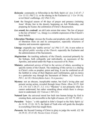 Koinonia: community or fellowship in the Holy Spirit (cf. Acts 2:42-47; 2
Cor 13:13; Phil 2:1), or the sharing in the Eucharist (cf. 1 Cor 10:16),
or in Christ’s sufferings. (Cf. Phil 3:10.)
Lent: the liturgical season of 40 days of prayer and penance (imitating
Jesus’ 40-day fast in the desert), beginning on Ash Wednesday, and
preparing for Easter, the celebration of Christ’s Resurrection.
Lex orandi, lex credendi: an old Latin axiom that states “the law of prayer
is the law of belief,” i.e., liturgy is a reliable expression of the Church’s
basic beliefs.
Liberation Theology: stresses the Exodus and prophetic calls for justice and
of liberation from sin and its consequences, especially structures of
injustice and economic oppression.
Liturgy: originally any “public service” (cf. Phil 2:17, 30), it now refers to
the official public worship of the Church, especially the Eucharist and
the administration of the Sacraments.
Magisterium: the teaching authority of the Church, exercised primarily by
the bishops, both collegially and individually, as successors of the
Apostles, and united under the Pope as successor of St. Peter.
Ministry: authorized service of God in the service of others, according to
specific norms of the Church. The rendering of this service is a sharing
in Christ’s roles as prophet, priest and king. It can be conferred on all
the faithful in virtue of their Baptism and Confirmation, and on clerics
in a particular way through the Sacrament of Orders. (Cf. Vatican II,
PO 1; AA 10; Christi-fideles Laici, 14 et passim.)
Mystery: not an obscure, inexplicable matter, but God’s loving plan and
present saving action, revealed through Jesus Christ. (Rom 16:25; Eph
1:9; 3:9; Col 1:26-27; 2:2; 4:3.) “Mystery” is not primarily what we
cannot understand, but rather something about which there is always
more to understand. (Cf. Vatican I, ND 132.)
Natural Law: the universal moral law built into human beings by God in
creating them, and accessible to the light of reason. (Cf. GS 79; DH 2.)
Paraclete: “helper,” a title applied in John’s Gospel to the Holy Spirit (cf.
Jn 14:16; 15:16; 16:7), the Spirit of Truth who will guide the disciples
in everything Christ has taught them.
Parousia: the Second Coming of Christ in glory to judge the world. (Cf. Mt
24:29-31; 35:31-46; Nicene-Const. Creed.)
 