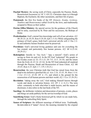 Paschal Mystery: the saving work of Christ, especially his Passion, Death,
Resurrection/Ascension (cf. SC 5; GS 22). Christians share in it through
Baptism, the Eucharist, the other sacraments, and their life of grace.
Pentateuch: the first five books of the OT (Genesis, Exodus, Leviticus,
Numbers and Deuteronomy) called Torah by the Jews, and traditionally
assigned to Moses as their author.
Petrine Office/Ministry: the special service for the guidance of the Church
and its unity, exercised by St. Peter and his successors, the Bishops of
Rome.
Predestination: God’s eternal fore-knowledge and will of our salvation. (Cf.
Mt 20:23; Jn 10:29; Rom 8:28-30; Eph 1:3-14.) While safeguarding the
primacy of God’s grace, both God’s universal salvific will (1 Tim 2:3-
6) and authentic human freedom must be preserved.
Providence: God’s universal loving guidance and care for everything He
has created, and particularly free human persons. (Cf. Mt 6:25-34;
10:29-31.)
Redemption: literally to “buy back,” “pay a ransom”: God’s action of
saving us from sin and evil. In the OT God “redeemed” His people in
the Exodus event (cf. Ex 15:1-21; Dt 7:8; 13:5; 24:18), and the return
from the Exile (Is 41:14; 43:14). In the NT God redeemed all mankind
through the Passion, Death and Resurrection of Jesus Christ. (Cf. Mk
10:45; Rom 4:25; Eph 1:7; 1 Pt 1:18-21.)
Resurrection: the core Christian truth that God has raised Jesus from the
dead to his definitive glorified life (cf. Acts 2:24, 32-33, 36; Rom 1:3-4;
1 Cor 15:1-11, 42-50; DV 4, 17), and which is the ground for the
resurrection of all human persons and their world. (Cf. 1 Cor 15:20-28.)
Revelation: “taking away the veil,” God making Himself known through
words and deeds in salvation history. (Cf. DV 2, 4, 6-11.) The term
refers commonly to both who/what is made known, and the means of
disclosure; it also refers to the last book of the NT.
Sacrilege: the deliberate violation and desecration of persons, events, places
and things set aside publicly for the service/worship of God.
Sanctifying Grace: God’s freely bestowed gift by which we are made holy,
through the indwelling Holy Spirit.
Senses of Scripture: the different meanings of biblical texts. Traditionally,
the term refers to 4 “senses”: literal, the meaning intended by the original
 