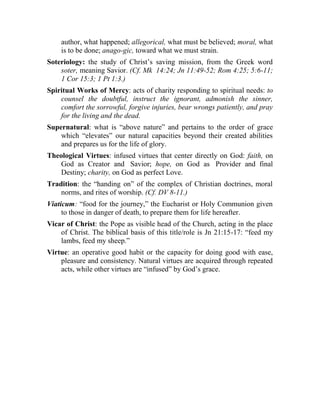 author, what happened; allegorical, what must be believed; moral, what
is to be done; anago-gic, toward what we must strain.
Soteriology: the study of Christ’s saving mission, from the Greek word
soter, meaning Savior. (Cf. Mk 14:24; Jn 11:49-52; Rom 4:25; 5:6-11;
1 Cor 15:3; 1 Pt 1:3.)
Spiritual Works of Mercy: acts of charity responding to spiritual needs: to
counsel the doubtful, instruct the ignorant, admonish the sinner,
comfort the sorrowful, forgive injuries, bear wrongs patiently, and pray
for the living and the dead.
Supernatural: what is “above nature” and pertains to the order of grace
which “elevates” our natural capacities beyond their created abilities
and prepares us for the life of glory.
Theological Virtues: infused virtues that center directly on God: faith, on
God as Creator and Savior; hope, on God as Provider and final
Destiny; charity, on God as perfect Love.
Tradition: the “handing on” of the complex of Christian doctrines, moral
norms, and rites of worship. (Cf. DV 8-11.)
Viaticum: “food for the journey,” the Eucharist or Holy Communion given
to those in danger of death, to prepare them for life hereafter.
Vicar of Christ: the Pope as visible head of the Church, acting in the place
of Christ. The biblical basis of this title/role is Jn 21:15-17: “feed my
lambs, feed my sheep.”
Virtue: an operative good habit or the capacity for doing good with ease,
pleasure and consistency. Natural virtues are acquired through repeated
acts, while other virtues are “infused” by God’s grace.
 