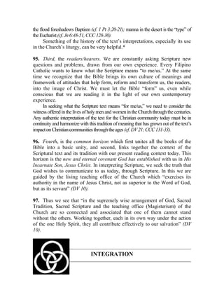 the flood foreshadows Baptism (cf. 1 Pt 3:20-21); manna in the desert is the “type” of
theEucharist(cf.Jn6:48-51,CCC128-30).
Something of the history of the text’s interpretations, especially its use
in the Church’s liturgy, can be very helpful.*
95. Third, the readers/hearers. We are constantly asking Scripture new
questions and problems, drawn from our own experience. Every Filipino
Catholic wants to know what the Scripture means “to me/us.” At the same
time we recognize that the Bible brings its own culture of meanings and
framework of attitudes that help form, reform and transform us, the readers,
into the image of Christ. We must let the Bible “form” us, even while
conscious that we are reading it in the light of our own contemporary
experience.
In seeking what the Scripture text means “for me/us,” we need to consider the
witnessofferedinthelivesofholymen and womenintheChurchthroughthecenturies.
Any authentic interpretation of the text for the Christian community today must be in
continuity and harmonize with this tradition of meaning that has grown out of the text’s
impactonChristiancommunitiesthroughtheages (cf.DV21;CCC131-33).
96. Fourth, is the common horizon which first unites all the books of the
Bible into a basic unity, and second, links together the context of the
Scriptural text and its tradition with our present reading context today. This
horizon is the new and eternal covenant God has established with us in His
Incarnate Son, Jesus Christ. In interpreting Scripture, we seek the truth that
God wishes to communicate to us today, through Scripture. In this we are
guided by the living teaching office of the Church which “exercises its
authority in the name of Jesus Christ, not as superior to the Word of God,
but as its servant” (DV 10).
97. Thus we see that “in the supremely wise arrangement of God, Sacred
Tradition, Sacred Scripture and the teaching office (Magisterium) of the
Church are so connected and associated that one of them cannot stand
without the others. Working together, each in its own way under the action
of the one Holy Spirit, they all contribute effectively to our salvation” (DV
10).
INTEGRATION
 