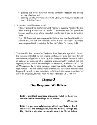 • guiding our moral behavior toward authentic freedom and loving
service of others, and
• drawing us into prayerful union with Christ, our Way, our Truth and
our Life, inhis Church.
113. How has the Bible come to us?
“Bible” comes from the Greek word “Biblia”, meaning “books.” So the
Bible is really a collection of “books.” The content was first passed on
by oral tradition over a long period of time before it was put in written
form.
The Old Testament was composed in Hebrew and translated into Greek
around the 2nd and 3rd centuries before Christ. The New Testament
was composed in Greek during the 2nd half of the 1st century A.D.
- - - - - - - - - -
* Traditionally four ‘senses’ of Scripture have been distinguished: literal:
the meaning intended by the original author, providing the basis for all
other senses; allegorical: a point by point interpretation of the text’s series
of actions as symbolic of a meaning metaphorically implied but not
expressly stated; moral: the meaning for our instruction, “as a lessonto us” (1 Cor
10:11); anagogic: the mystical meaning, interpreted in the light of its eternal
significance. The four senses were summarized: the literal, teaches what
happened; the allegorical, what is to be believed; the moral, what is to be
done, the anagogic, towards what we must strain (cf. CCC 115-19).
Chapter 3
Our Response: We Believe
Faith is confident assurance concerning what we hope for,
and conviction about things we do not see.
(Heb 11:1)
Faith is a personal relationship with Jesus Christ as Lord
and Savior, and through him, with the Father, through the
Holy Spirit, a decision to commit oneself to Christ, follow
 