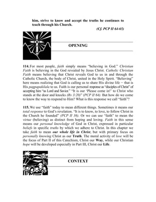 him, strive to know and accept the truths he continues to
teach through his Church.
(Cf. PCP II 64-65)
OPENING
114. For most people, faith simply means “believing in God.” Christian
Faith is believing in the God revealed by Jesus Christ. Catholic Christian
Faith means believing that Christ reveals God to us in and through the
Catholic Church, the body of Christ, united in the Holy Spirit. “Believing”
here means realizing that God is calling us to share His divine life __
that is
His pagpapakilala to us. Faith is our personal response as “disciplesof Christ”of
accepting him “as Lord and Savior.” “It is our ‘Please come in!’ to Christ who
stands at the door and knocks (Rv 3:20)” (PCP II 64). But how do we come
to know the way to respond to Him? What is this response we call “faith”?
115. We use “faith” today to mean different things. Sometimes it means our
total response to God’s revelation. “It is to know, to love, to follow Christ in
the Church he founded” (PCP II 36). Or we can use “faith” to mean the
virtue (believing) as distinct from hoping and loving. Faith in this sense
means our personal knowledge of God in Christ, expressed in particular
beliefs in specific truths by which we adhere to Christ. In this chapter we
take faith to mean our whole life in Christ, but with primary focus on
personally knowing Christ as our Truth. The moral activity of love will be
the focus of Part II of this Catechism, Christ our Way, while our Christian
hope will be developed especially in Part III, Christ our Life.
CONTEXT
 