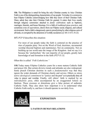 116. The Philippines is noted for being the only Christian country in Asia. Christian
Faith isoneofthedistinguishingcharacteristicsofourpeople. Yettodayitiscommon to
hear Filipino Catholics acknowledging how little they know of their Christian Faith.
Many admit they take their Christian Faith for granted. It enters their lives mostly
through religious ceremonies attached to family celebrations such as baptisms,
marriages, funerals, and house blessings. It is a faith of traditional pious practices, and
sometimes even of superstitions, drawn from our Filipino social, religious, and cultural
environment.Suchafaithisdangerouslyopentoproselytizingbyotherreligioussectsof
allkinds,orcorruptedbytheattractionsofworldlysecularism(cf.Mt13:4-9,18-23).
117. PCP II describes this situation:
For most of our people today the faith is centered on the practice of
rites of popular piety. Not on the Word of God, doctrines, sacramental
worship (beyond baptism and matrimony). Not on community. Not on
building up our world unto the image of the Kingdom. And we say it is
because the ‘unchurched,’ the vast majority of our people, greatly lack
knowledge of and formation in the faith (PCP II 13).
Often this is called “Folk Catholicism.”
118. Today many Filipino Catholics yearn for a more mature Catholic faith
and prayer life. But certain divisive trends and attitudes are also widespread.
Some preach Christian doctrine in such a fundamentalist way that they
ignore the wider demands of Christian charity and service. Others so stress
active ideological commitment to “justice and the poor” as to practically deny all
value to prayer and worship. Finally, still others’ faith is marked by an
individualistic piety, often accompanied by an exaggerated bahala na
fatalism. These excesses or distortions give a false picture of authentic
Catholic Faith. They also show how important it is to understand what
Catholic Faith really is, and how it should operate in our daily lives.
EXPOSITION
I. FAITH IN HUMAN RELATIONS
 