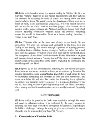 119. Faith in its broadest sense is a central reality in Filipino life. It is an
everyday “natural” factor in all our human relationships and daily actions.
For example, in accepting the word of others, we already show our faith
(paniniwala) in them. We readily obey the directions of those over us, at
home, at work, in our communities (pagsunod). We even entrust ourselves
and our welfare to others: doctors, teachers, judges, civic leaders, not to
mention cooks, jeepney drivers, etc. Without such basic human faith which
includes believing acceptance, obedient action and personal entrusting,
human life would be impossible. Faith as a human reality, therefore, is
central to our daily lives.
120. For Filipinos, this can be seen most clearly in our family life and
friendships. We grow up, nurtured and supported by the trust, love and
fidelity of our family. We mature through a process of forming personal
friendships, first as children, then as teenagers, finally as adults. But in each
case, there is a gradual revelation of our own inner self to our friend, and a
free acceptance of our friend’s self-revelation. If this friendship is to grow
and mature, it must include a “turning toward” the other, a conversion. We
acknowledge our need and trust in the other’s friendship by listening to and
identifying with our friend.
121. Filipinos do all this spontaneously, naturally, but not without difficulty.
Sometimes we turn away, or refuse to listen, or are rejected by the other. But
genuine friendships create mutual loving knowledge of each other. In them
we experience something that liberates us from our own narrowness, and
opens us to fuller life and love. We realize that friendship freely offered us
by another, also demands our free response. It is a response that is never just
one act, but a long process of growing intimacy with our friend. Inevitably,
others among our families and associates are eventually involved. Especially
God.
II. FAITH IN GOD
122. Faith in God is grounded in God’s own revelation through his words
and deeds in salvation history. It is confirmed by the many reasons for
believing that have been worked out throughout the centuries, responding to
the biblical challenge: “Always be ready to give an explanation to anyone
who asks you for a reason for your hope” (1 Pt 3:15).
A. Characteristics of Christian Faith
 
