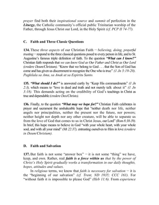 prayer find both their inspirational source and summit of perfection in the
Liturgy, the Catholic community’s official public Trinitarian worship of the
Father, through Jesus Christ our Lord, in the Holy Spirit (cf. PCP II 74-77).
C. Faith and Three Classic Questions
134. These three aspects of our Christian Faith __
believing, doing, prayerful
trusting __
respondto thethreeclassicalquestionsposedto everypersoninlife, andto St.
Augustine’s famous triple definition of faith. To the question “What can I know?”
Christian faith responds that we can know God as Our Father and Christ as Our Lord
(credere Deum/Christum). “Know that we belong to God . . . that the Son of God has
come andhasgivenusdiscernmenttorecognizetheOnewhoistrue” (1 Jn 5:19-20).
Pagkilala sa Ama, sa Anak at sa Espiritu Santo.
135. “What should I do?” is answered curtly by “Keep His commandments” (1 Jn
2:3), which means to “love in deed and truth and not merely talk about it” (1 Jn
3:18). This demands acting on the credibility of God’s teachings in Christ as
trueanddependable(credereDeo/Christo).
136. Finally, to the question “What may we hope for?” Christian Faith celebrates in
prayer and sacrament the unshakeable hope that “neither death nor life, neither
angels nor principalities, neither the present nor the future, nor powers;
neither height nor depth nor any other creature, will be able to separate us
from the love of God that comes to us in Christ Jesus, ourLord”(Rom8:38-39).
In brief, this hope means to believe in God “with your whole heart, with your whole
soul, and with all your mind” (Mt 22:37), entrusting ourselves to Him in love (credere
in Deum/Christum).
D. Faith and Salvation
137. But faith is not some “answer box” __
it is not some “thing” we have,
keep, and own. Rather, real faith is a force within us that by the power of
Christ’s Holy Spirit gradually works a transformation in our daily thoughts,
hopes, attitudes and values.
In religious terms, we know that faith is necessary for salvation __
it is
the “beginning of our salvation” (cf. Trent, ND 1935; CCC 161). For
“without faith it is impossible to please God” (Heb 11:6). From experience
 
