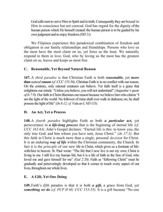 GodcallsmentoserveHiminSpiritandintruth.Consequentlytheyarebound to
Him in conscience but not coerced. God has regard for the dignity of the
human person which He himself created: the human person is to be guided by his
ownjudgmentandtoenjoyfreedom(DH11).
We Filipinos experience this paradoxical combination of freedom and
obligation in our family relationships and friendships. Persons who love us
the most have the most claim on us, yet force us the least. We naturally
respond to them in love. God, who by loving us the most has the greatest
claim on us, leaves and keeps us most free.
C. Reasonable, Yet Beyond Natural Reason
147. A third paradox is that Christian Faith is both reasonable, yet more
than natural reason (cf. CCC 155-56). Christian Faith is in no conflict with our reason.
On the contrary, only rational creatures can believe. Yet faith itself is a grace that
enlightens our minds. “Unless you believe, you will not understand” (Augustine’s quote
of Is 7:9).OurfaithinChristilluminesourreasonbecausewebelievehimwhoclaims “I
am the light of the world. No follower of mine shall ever walk in darkness; no, he shall
possessthelightoflife”(Jn8:12;cf.VaticanI,ND135).
D. An Act, Yet a Process
148. A fourth paradox highlights Faith as both a particular act, yet
perseverance in a life-long process that is the beginning of eternal life (cf.
CCC 162-63). John’s Gospel declares: “Eternal life is this: to know you, the
only true God, and him whom you have sent, Jesus Christ.” (Jn 17:3). But
this faith in Christ is much more than a single, personal decision for Christ.
It is an enduring way of life within the Christian community, the Church. In
fact it is the principle of our new life in Christ, which gives us a foretaste of life-
with-him in heaven. St. Paul wrote: “The life that I now live is not my own; Christ is
living in me. I still live my human life, but it is a life of faith in the Son of God, who
loved me and gave himself for me” (Gal 2:20). Faith as “following Christ” must be
gradually and perseveringly developed so that it comes to touch every aspect of our
lives,throughoutourwholelives.
E. A Gift, Yet Our Doing
149. Faith’s fifth paradox is that it is both a gift, a grace from God, yet
something we do (cf. PCP II 68; CCC 153-55). It is a gift because “No one
 