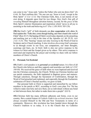 can come to me,” Jesus said, “unless the Father who sent me draws him” (Jn
6:44). St. Paul confirms this: “No one can say ‘Jesus is Lord,’ except in the
Holy Spirit” (1 Cor 12:3). Our Christian Faith, then, is not merely of our
own doing. It depends upon God for two things: first, God’s free gift of
revealing Himself throughout salvation history; second, for the grace of the
Holy Spirit’s interior illumination and inspiration which “gives to all joy in
assenting to the truth and believing in it” (Vat. I, DS 3010; ND 120).
150. But God’s “gift” of faith demands our free cooperation with others. St.
Paul explains this: “Faith, then, comes through hearing, and what is heard is the word of
Christ”(Rom10:17).OurhearingofChrist’s word today depends on the preaching
and teaching just as it did in the time of the Apostles (cf. Mt 28:20; Acts
2:42; 4:25). This “hearing” means not only listening to the Word of God in
Scripture and to Church teaching. It also involves discerning God’s presence
to us through events in our lives, our companions, our inner thoughts,
yearnings and fears, etc. In brief, faith is also our active response to the
witness to Christ and the Gospel given us by others. This active response is
motivated and inspired by the prayer and worship we share with our fellow
members of Christ’s Church.
F. Personal, Yet Ecclesial
151. Faith’s sixth paradox is its personal yet ecclesial nature. It is first of all
the Church who believes and thus supports and nourishes our faith (cf. CCC
168-69). We received the grace of faith when we were baptized and received
into the Christian community, the Church. Within our Christian families and
our parish community, the faith implanted in Baptism grows and matures.
Through catechesis, through the Sacrament of Confirmation, through the
Word of God preached and explained, and especially through the Eucharistic
celebration of Christ’s Paschal sacrifice, we grow in faith.
Our personal faith in Christ is supported and intensified by our fellow
members in the parish or BCC, according to God’s own plan. For “He has
willed to make men holy and save them, not as individuals without any bond
or link between them, but rather to make them into a people” (LG 9).
152. Christian faith has many different adherents and forms, even in our
country. But a central feature of Catholic Faith is its ecclesial structure. God
always revealed Himself in the Old and New Testaments in terms of a
community. Moreover, this revelation has been handed down through the
Church’s tradition to us today. It is in the Church that we Catholics
 