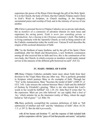 experience the power of the Risen Christ through the gift of the Holy Spirit.
It is in the Church, the body of Christ, that the Catholic Filipino meets Christ
in God’s Word in Scripture, in Church teaching, in the liturgical,
sacramental praise and worship of God, and in the ministry of service of one
another.
153. Christ is personal Savior to Filipino Catholics not as private individuals,
but as members of a community of salvation wherein we meet Jesus and
experience his saving power. Faith is never just something private or
individualistic, but a sharing in the Christian community’s faith. This faith is
in living continuity with the Apostolic Church, as well as being united to all
the Catholic communities today the world over. Vatican II well describes the
origins of this ecclesial dimension of faith:
154. “As the firstborn of many brethren, and by the gift of his Spirit, Christ
established, after his Death and Resurrection, a new brotherly communion
among all who received him in faith and love; this is the communion of his
own body, the Church, in which everyone as members would render mutual
service in the measure of the different gifts bestowed on each” (GS 32).
IV. MARY: MODEL OF FAITH
155. Many Filipino Catholics probably learn more about Faith from their
devotion to the Virgin Mary than any other way. This is perfectly grounded
in Scripture which portrays Mary as the exemplar of faith. Through her
“Yes” at the Annunciation, Mary “becomes the model of faith” (AMB 35; cf.
CCC 148). Luke stresses the contrast between Mary’s faith and the disbelief
of Zachary by Elizabeth’s greeting. “Blest is she who trusted that Lord’s
words to her would be fulfilled” (Lk 1:20, 45). John Paul II writes that “in
the expression ‘Blest are you who believed’ we can rightly find a kind of
‘key’ which unlocks for us the innermost reality of Mary, whom the angel
hailed as ‘full of grace’ ” (cf. RMa 19).
156. Mary perfectly exemplified the common definitions of faith as “full
submission of intellect and will” and the “obedience of faith” (Rom 16:26;
1:5; cf. DV 5). But she did it personally,
with all her human and feminine “I”, and this response of faith included both
perfect cooperation with the “grace of God that precedes and assists,” and perfect
 