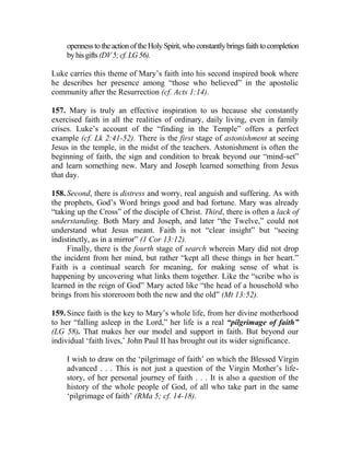 opennessto the actionoftheHolySpirit, who constantlybrings faithtocompletion
byhisgifts(DV5;cf.LG56).
Luke carries this theme of Mary’s faith into his second inspired book where
he describes her presence among “those who believed” in the apostolic
community after the Resurrection (cf. Acts 1:14).
157. Mary is truly an effective inspiration to us because she constantly
exercised faith in all the realities of ordinary, daily living, even in family
crises. Luke’s account of the “finding in the Temple” offers a perfect
example (cf. Lk 2:41-52). There is the first stage of astonishment at seeing
Jesus in the temple, in the midst of the teachers. Astonishment is often the
beginning of faith, the sign and condition to break beyond our “mind-set”
and learn something new. Mary and Joseph learned something from Jesus
that day.
158. Second, there is distress and worry, real anguish and suffering. As with
the prophets, God’s Word brings good and bad fortune. Mary was already
“taking up the Cross” of the disciple of Christ. Third, there is often a lack of
understanding. Both Mary and Joseph, and later “the Twelve,” could not
understand what Jesus meant. Faith is not “clear insight” but “seeing
indistinctly, as in a mirror” (1 Cor 13:12).
Finally, there is the fourth stage of search wherein Mary did not drop
the incident from her mind, but rather “kept all these things in her heart.”
Faith is a continual search for meaning, for making sense of what is
happening by uncovering what links them together. Like the “scribe who is
learned in the reign of God” Mary acted like “the head of a household who
brings from his storeroom both the new and the old” (Mt 13:52).
159. Since faith is the key to Mary’s whole life, from her divine motherhood
to her “falling asleep in the Lord,” her life is a real “pilgrimage of faith”
(LG 58). That makes her our model and support in faith. But beyond our
individual ‘faith lives,’ John Paul II has brought out its wider significance.
I wish to draw on the ‘pilgrimage of faith’ on which the Blessed Virgin
advanced . . . This is not just a question of the Virgin Mother’s life-
story, of her personal journey of faith . . . It is also a question of the
history of the whole people of God, of all who take part in the same
‘pilgrimage of faith’ (RMa 5; cf. 14-18).
 