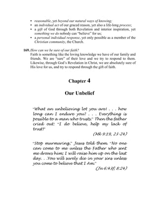 • reasonable, yet beyond our natural ways of knowing;
• an individual act of our graced reason, yet also a life-long process;
• a gift of God through both Revelation and interior inspiration, yet
something we do nobody can “believe” for us;
• a personal individual response, yet only possible as a member of the
Christian community, the Church.
169. How can we be sure of our faith?
Faith is something like the loving knowledge we have of our family and
friends. We are “sure” of their love and we try to respond to them.
Likewise, through God’s Revelation in Christ, we are absolutely sure of
His love for us, and try to respond through the gift of faith.
Chapter 4
Our Unbelief
“What an unbelieving lot you are! . . . how
long can I endure you? . . . Everything is
possible to a man who trusts.” Then the father
cried out: “I do believe, help my lack of
trust!”
(Mk 9:19, 23-24)
“Stop murmuring,” Jesus told them. “No one
can come to me unless the Father who sent
me draws him; I will raise him up on the last
day. . .You will surely die in your sins unless
you come to believe that I Am.”
(Jn 6:43f; 8:24)
 